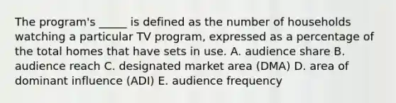 The program's _____ is defined as the number of households watching a particular TV program, expressed as a percentage of the total homes that have sets in use. A. audience share B. audience reach C. designated market area (DMA) D. area of dominant influence (ADI) E. audience frequency