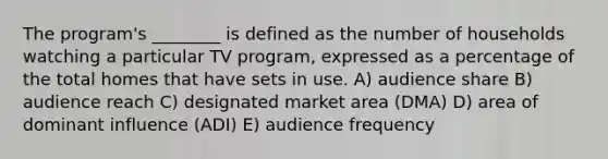 The program's ________ is defined as the number of households watching a particular TV program, expressed as a percentage of the total homes that have sets in use. A) audience share B) audience reach C) designated market area (DMA) D) area of dominant influence (ADI) E) audience frequency