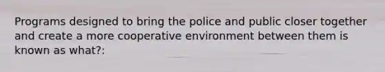 Programs designed to bring the police and public closer together and create a more cooperative environment between them is known as what?: