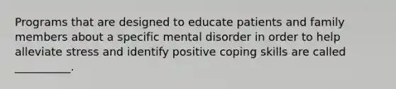 Programs that are designed to educate patients and family members about a specific mental disorder in order to help alleviate stress and identify positive coping skills are called __________.