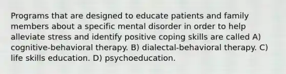 Programs that are designed to educate patients and family members about a specific mental disorder in order to help alleviate stress and identify positive coping skills are called A) cognitive-behavioral therapy. B) dialectal-behavioral therapy. C) life skills education. D) psychoeducation.