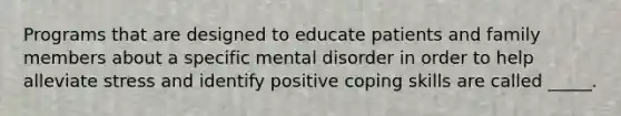 Programs that are designed to educate patients and family members about a specific mental disorder in order to help alleviate stress and identify positive coping skills are called _____.