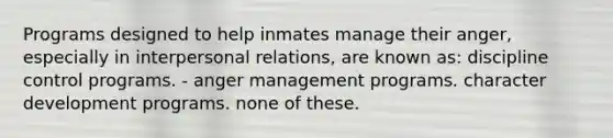 Programs designed to help inmates manage their anger, especially in interpersonal relations, are known as: discipline control programs. - anger management programs. character development programs. none of these.