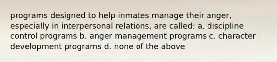 programs designed to help inmates manage their anger, especially in interpersonal relations, are called: a. discipline control programs b. anger management programs c. character development programs d. none of the above