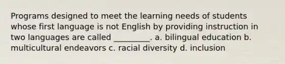 Programs designed to meet the learning needs of students whose first language is not English by providing instruction in two languages are called _________. a. bilingual education b. multicultural endeavors c. racial diversity d. inclusion