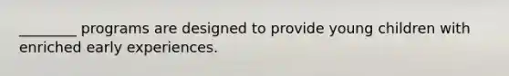 ________ programs are designed to provide young children with enriched early experiences.