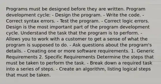 Programs must be designed before they are written. Program development cycle: - Design the program. - Write the code. - Correct syntax errors. - Test the program. - Correct logic errors. Design is the most important part of the program development cycle. Understand the task that the program is to perform. - Allows you to work with a customer to get a sense of what the program is supposed to do. - Ask questions about the program's details. - Creating one or more software requirements. 1. Generic Requirements 2. Specific Requirements Determine the steps that must be taken to perform the task. - Break down a required task into a series of steps. - Create an algorithm, listing logical steps that must be taken.