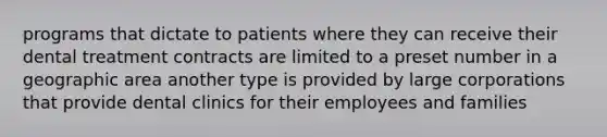 programs that dictate to patients where they can receive their dental treatment contracts are limited to a preset number in a geographic area another type is provided by large corporations that provide dental clinics for their employees and families