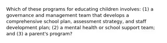 Which of these programs for educating children involves: (1) a governance and management team that develops a comprehensive school plan, assessment strategy, and staff development plan; (2) a mental health or school support team; and (3) a parent's program?