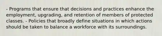 - Programs that ensure that decisions and practices enhance the employment, upgrading, and retention of members of protected classes. - Policies that broadly define situations in which actions should be taken to balance a workforce with its surroundings.