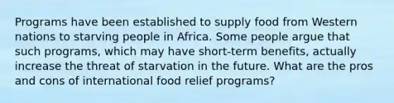 Programs have been established to supply food from Western nations to starving people in Africa. Some people argue that such programs, which may have short-term benefits, actually increase the threat of starvation in the future. What are the pros and cons of international food relief programs?