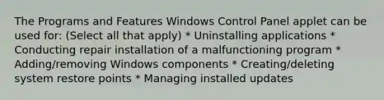 The Programs and Features Windows Control Panel applet can be used for: (Select all that apply) * Uninstalling applications * Conducting repair installation of a malfunctioning program * Adding/removing Windows components * Creating/deleting system restore points * Managing installed updates