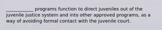 ____________ programs function to direct juveniles out of the juvenile justice system and into other approved programs, as a way of avoiding formal contact with the juvenile court.