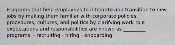 Programs that help employees to integrate and transition to new jobs by making them familiar with corporate policies, procedures, cultures, and politics by clarifying work-role expectations and responsibilities are known as _________ programs. - recruiting - hiring - onboarding