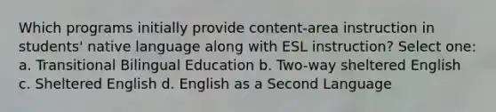 Which programs initially provide content-area instruction in students' native language along with ESL instruction? Select one: a. Transitional Bilingual Education b. Two-way sheltered English c. Sheltered English d. English as a Second Language