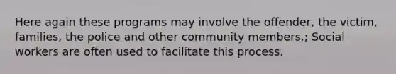 Here again these programs may involve the offender, the victim, families, the police and other community members.; Social workers are often used to facilitate this process.