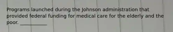 Programs launched during the Johnson administration that provided federal funding for medical care for the elderly and the poor. ___________