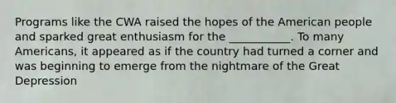 Programs like the CWA raised the hopes of <a href='https://www.questionai.com/knowledge/keiVE7hxWY-the-american' class='anchor-knowledge'>the american</a> people and sparked great enthusiasm for the ___________. To many Americans, it appeared as if the country had turned a corner and was beginning to emerge from the nightmare of the <a href='https://www.questionai.com/knowledge/k5xSuWRAxy-great-depression' class='anchor-knowledge'>great depression</a>