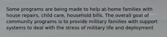 Some programs are being made to help at-home families with house repairs, child care, household bills. The overall goal of community programs is to provide military families with support systems to deal with the stress of military life and deployment