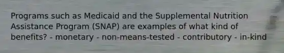 Programs such as Medicaid and the Supplemental Nutrition Assistance Program (SNAP) are examples of what kind of benefits? - monetary - non-means-tested - contributory - in-kind