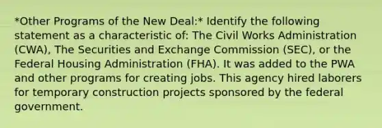 *Other Programs of the New Deal:* Identify the following statement as a characteristic of: The Civil Works Administration (CWA), The Securities and Exchange Commission (SEC), or the Federal Housing Administration (FHA). It was added to the PWA and other programs for creating jobs. This agency hired laborers for temporary construction projects sponsored by the federal government.