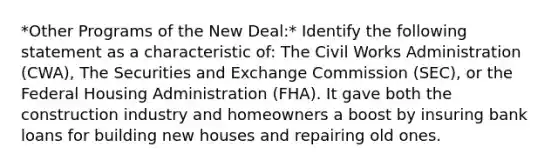 *Other Programs of the New Deal:* Identify the following statement as a characteristic of: The Civil Works Administration (CWA), The Securities and Exchange Commission (SEC), or the Federal Housing Administration (FHA). It gave both the construction industry and homeowners a boost by insuring bank loans for building new houses and repairing old ones.