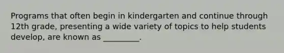 Programs that often begin in kindergarten and continue through 12th grade, presenting a wide variety of topics to help students develop, are known as _________.