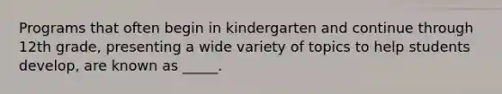 Programs that often begin in kindergarten and continue through 12th grade, presenting a wide variety of topics to help students develop, are known as _____.