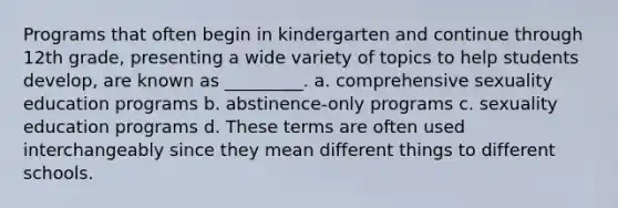 Programs that often begin in kindergarten and continue through 12th grade, presenting a wide variety of topics to help students develop, are known as _________. a. comprehensive sexuality education programs b. abstinence-only programs c. sexuality education programs d. These terms are often used interchangeably since they mean different things to different schools.