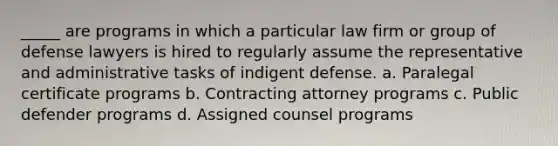 _____ are programs in which a particular law firm or group of defense lawyers is hired to regularly assume the representative and administrative tasks of indigent defense. a. Paralegal certificate programs b. Contracting attorney programs c. Public defender programs d. Assigned counsel programs