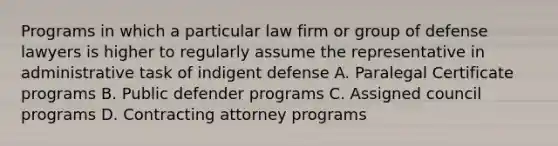 Programs in which a particular law firm or group of defense lawyers is higher to regularly assume the representative in administrative task of indigent defense A. Paralegal Certificate programs B. Public defender programs C. Assigned council programs D. Contracting attorney programs