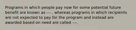 Programs in which people pay now for some potential future benefit are known as --- , whereas programs in which recipients are not expected to pay for the program and instead are awarded based on need are called ---.