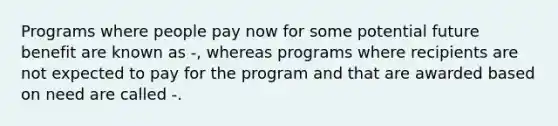 Programs where people pay now for some potential future benefit are known as -, whereas programs where recipients are not expected to pay for the program and that are awarded based on need are called -.