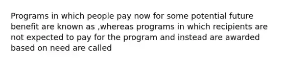 Programs in which people pay now for some potential future benefit are known as ,whereas programs in which recipients are not expected to pay for the program and instead are awarded based on need are called