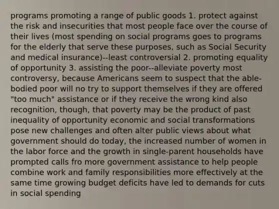 programs promoting a range of public goods 1. protect against the risk and insecurities that most people face over the course of their lives (most spending on social programs goes to programs for the elderly that serve these purposes, such as Social Security and medical insurance)--least controversial 2. promoting equality of opportunity 3. assisting the poor--alleviate poverty most controversy, because Americans seem to suspect that the able-bodied poor will no try to support themselves if they are offered "too much" assistance or if they receive the wrong kind also recognition, though, that poverty may be the product of past inequality of opportunity economic and social transformations pose new challenges and often alter public views about what government should do today, the increased number of women in the labor force and the growth in single-parent households have prompted calls fro more government assistance to help people combine work and family responsibilities more effectively at the same time growing budget deficits have led to demands for cuts in social spending