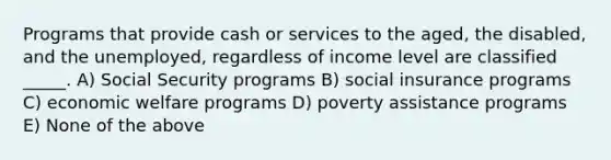 Programs that provide cash or services to the aged, the disabled, and the unemployed, regardless of income level are classified _____. A) Social Security programs B) social insurance programs C) economic welfare programs D) poverty assistance programs E) None of the above