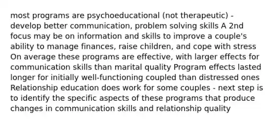 most programs are psychoeducational (not therapeutic) - develop better communication, problem solving skills A 2nd focus may be on information and skills to improve a couple's ability to manage finances, raise children, and cope with stress On average these programs are effective, with larger effects for communication skills than marital quality Program effects lasted longer for initially well-functioning coupled than distressed ones Relationship education does work for some couples - next step is to identify the specific aspects of these programs that produce changes in communication skills and relationship quality