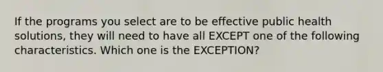 If the programs you select are to be effective public health solutions, they will need to have all EXCEPT one of the following characteristics. Which one is the EXCEPTION?