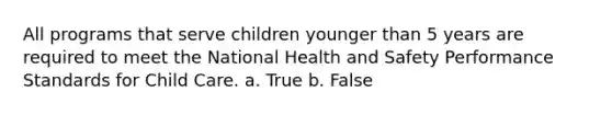 All programs that serve children younger than 5 years are required to meet the National Health and Safety Performance Standards for Child Care. a. True b. False