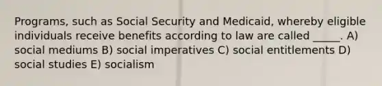 Programs, such as Social Security and Medicaid, whereby eligible individuals receive benefits according to law are called _____. A) social mediums B) social imperatives C) social entitlements D) social studies E) socialism