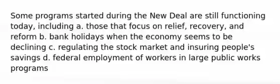 Some programs started during the New Deal are still functioning today, including a. those that focus on relief, recovery, and reform b. bank holidays when the economy seems to be declining c. regulating the stock market and insuring people's savings d. federal employment of workers in large public works programs