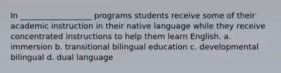 In __________________ programs students receive some of their academic instruction in their native language while they receive concentrated instructions to help them learn English. a. immersion b. transitional bilingual education c. developmental bilingual d. dual language