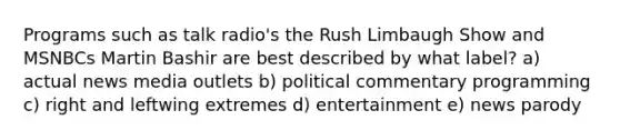 Programs such as talk radio's the Rush Limbaugh Show and MSNBCs Martin Bashir are best described by what label? a) actual news media outlets b) political commentary programming c) right and leftwing extremes d) entertainment e) news parody