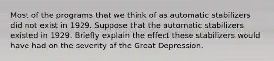 Most of the programs that we think of as automatic stabilizers did not exist in 1929. Suppose that the automatic stabilizers existed in 1929. Briefly explain the effect these stabilizers would have had on the severity of the Great Depression.