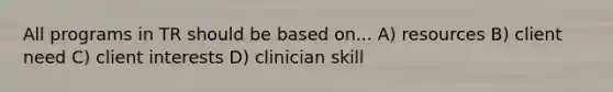 All programs in TR should be based on... A) resources B) client need C) client interests D) clinician skill