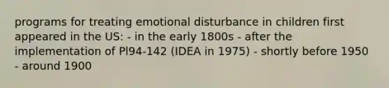 programs for treating emotional disturbance in children first appeared in the US: - in the early 1800s - after the implementation of Pl94-142 (IDEA in 1975) - shortly before 1950 - around 1900