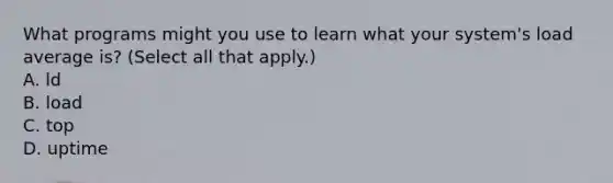 What programs might you use to learn what your system's load average is? (Select all that apply.) A. ld B. load C. top D. uptime