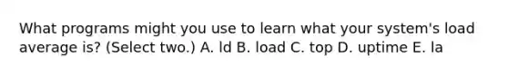 What programs might you use to learn what your system's load average is? (Select two.) A. ld B. load C. top D. uptime E. la