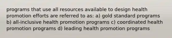 programs that use all resources available to design health promotion efforts are referred to as: a) gold standard programs b) all-inclusive health promotion programs c) coordinated health promotion programs d) leading health promotion programs