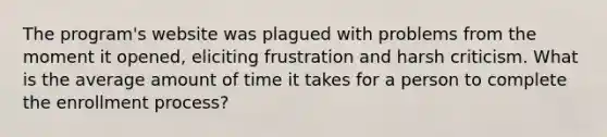 The program's website was plagued with problems from the moment it opened, eliciting frustration and harsh criticism. What is the average amount of time it takes for a person to complete the enrollment process?